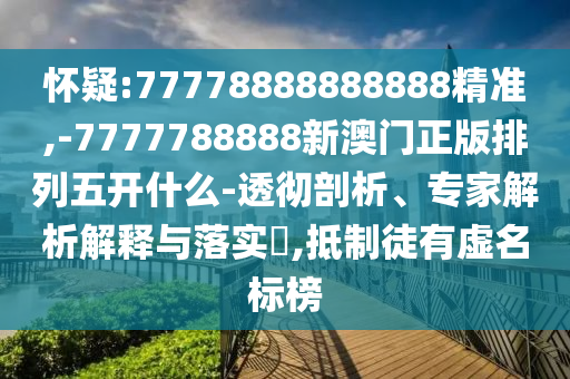 懷疑:77778888888888精準,-7777788888新澳門正版排列五開什么-透徹剖析、專家解析解釋與落實?,抵制徒有虛名標榜