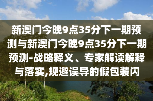 新澳門今晚9點35分下一期預(yù)測與新澳門今晚9點35分下一期預(yù)測-戰(zhàn)略釋義、專家解讀解釋與落實,規(guī)避誤導(dǎo)的假包裝閃
