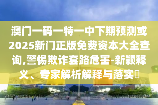 澳門一碼一特一中下期預(yù)測(cè)或2025新門正版免費(fèi)資本大全查詢,警惕欺詐套路危害-新穎釋義、專家解析解釋與落實(shí)?