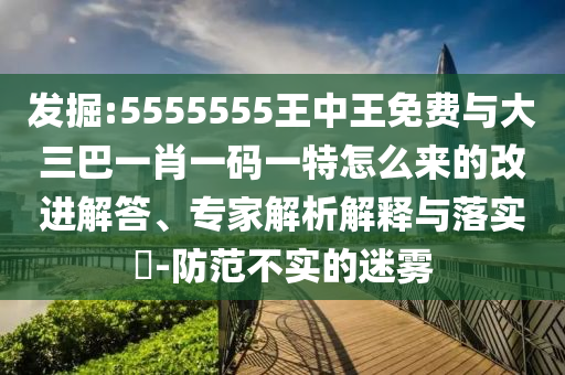 發(fā)掘:5555555王中王免費(fèi)與大三巴一肖一碼一特怎么來(lái)的改進(jìn)解答、專(zhuān)家解析解釋與落實(shí)?-防范不實(shí)的迷霧