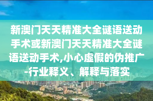 新澳門天天精準(zhǔn)大全謎語送動(dòng)手術(shù)或新澳門天天精準(zhǔn)大全謎語送動(dòng)手術(shù),小心虛假的偽推廣-行業(yè)釋義、解釋與落實(shí)