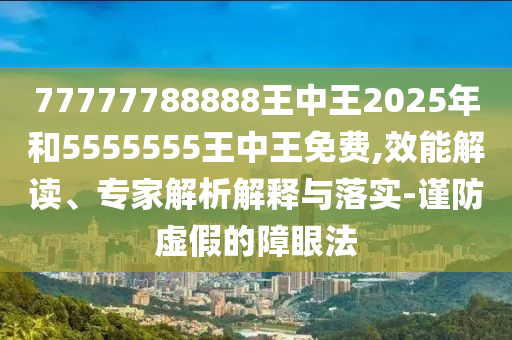 77777788888王中王2025年和5555555王中王免費(fèi),效能解讀、專家解析解釋與落實(shí)-謹(jǐn)防虛假的障眼法
