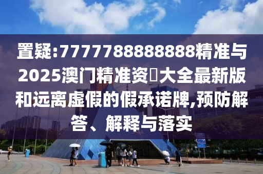 置疑:7777788888888精準(zhǔn)與2025澳門精準(zhǔn)資枓大全最新版和遠(yuǎn)離虛假的假承諾牌,預(yù)防解答、解釋與落實(shí)