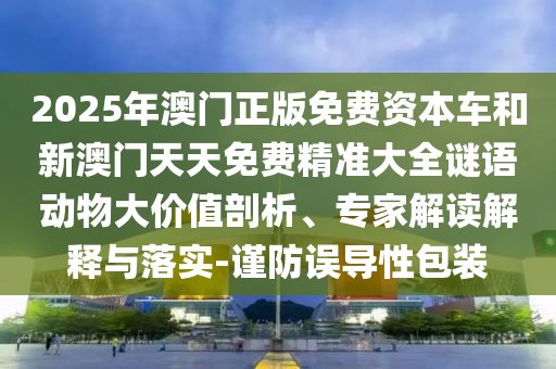 2025年澳門正版免費資本車和新澳門天天免費精準大全謎語動物大價值剖析、專家解讀解釋與落實-謹防誤導性包裝