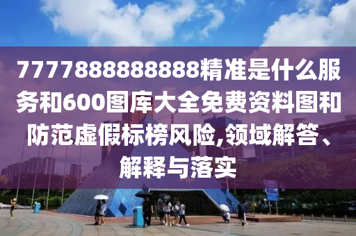 7777888888888精準(zhǔn)是什么服務(wù)和600圖庫(kù)大全免費(fèi)資料圖和防范虛假標(biāo)榜風(fēng)險(xiǎn),領(lǐng)域解答、解釋與落實(shí)