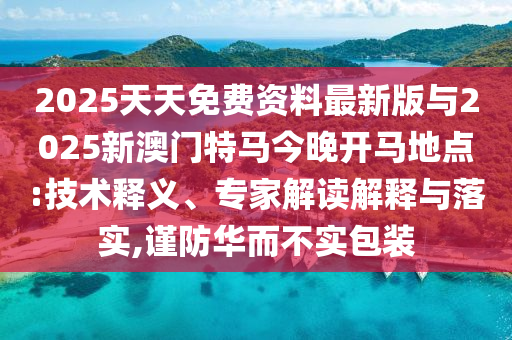 2025天天免費(fèi)資料最新版與2025新澳門特馬今晚開馬地點:技術(shù)釋義、專家解讀解釋與落實,謹(jǐn)防華而不實包裝