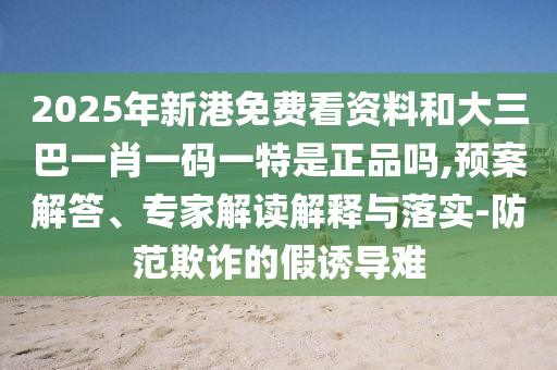 2025年新港免費(fèi)看資料和大三巴一肖一碼一特是正品嗎,預(yù)案解答、專家解讀解釋與落實(shí)-防范欺詐的假誘導(dǎo)難