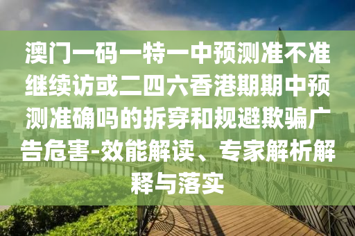 澳門一碼一特一中預測準不準繼續訪或二四六香港期期中預測準確嗎的拆穿和規避欺騙廣告危害-效能解讀、專家解析解釋與落實