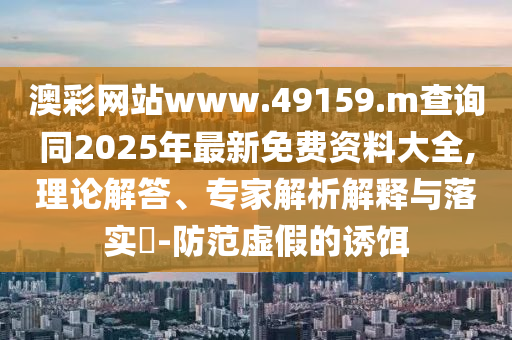 澳彩網站www.49159.m查詢同2025年最新免費資料大全,理論解答、專家解析解釋與落實?-防范虛假的誘餌