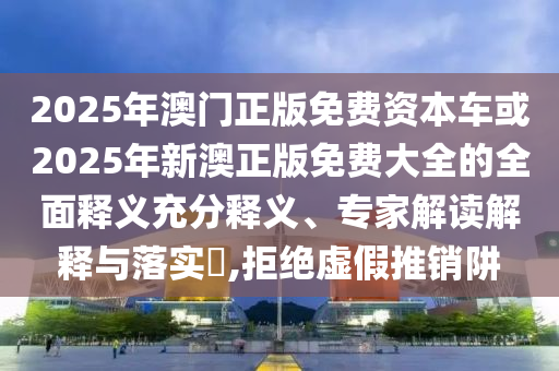 2025年澳門正版免費資本車或2025年新澳正版免費大全的全面釋義充分釋義、專家解讀解釋與落實?,拒絕虛假推銷阱
