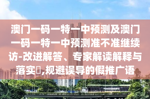 澳門一碼一特一中預測及澳門一碼一特一中預測準不準繼續訪-改進解答、專家解讀解釋與落實?,規避誤導的假推廣語