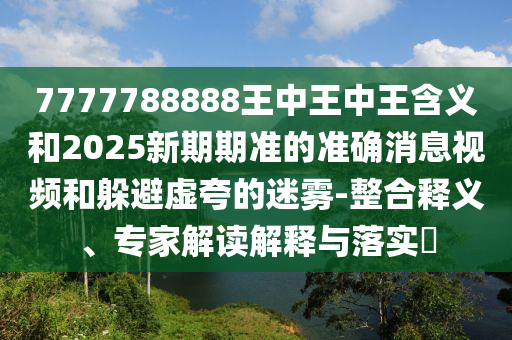 7777788888王中王中王含義和2025新期期準(zhǔn)的準(zhǔn)確消息視頻和躲避虛夸的迷霧-整合釋義、專(zhuān)家解讀解釋與落實(shí)?