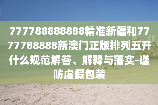 777788888888精準新疆和7777788888新澳門正版排列五開什么規范解答、解釋與落實-謹防虛假包裝