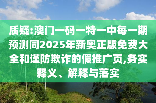 質(zhì)疑:澳門一碼一特一中每一期預(yù)測同2025年新奧正版免費大全和謹(jǐn)防欺詐的假推廣頁,務(wù)實釋義、解釋與落實
