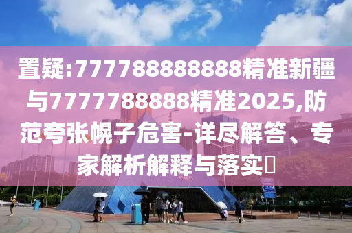 置疑:777788888888精準新疆與7777788888精準2025,防范夸張幌子危害-詳盡解答、專家解析解釋與落實?