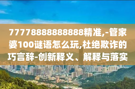 77778888888888精準,-管家婆100謎語怎么玩,杜絕欺詐的巧言辭-創新釋義、解釋與落實