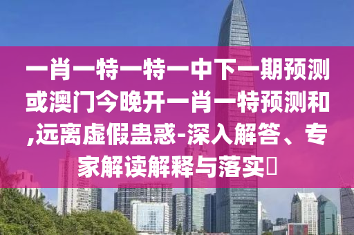 一肖一特一特一中下一期預測或澳門今晚開一肖一特預測和,遠離虛假蠱惑-深入解答、專家解讀解釋與落實?