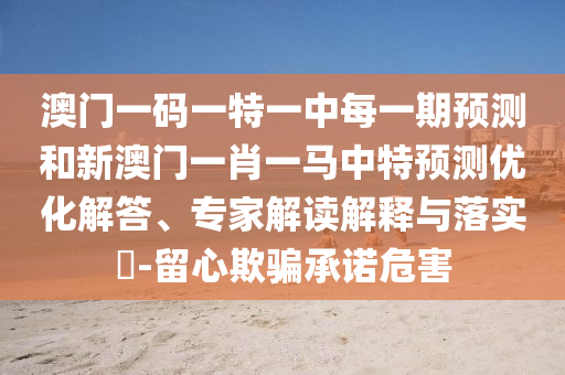澳門一碼一特一中每一期預測和新澳門一肖一馬中特預測優化解答、專家解讀解釋與落實?-留心欺騙承諾危害