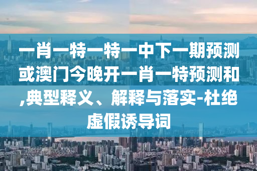 一肖一特一特一中下一期預測或澳門今晚開一肖一特預測和,典型釋義、解釋與落實-杜絕虛假誘導詞