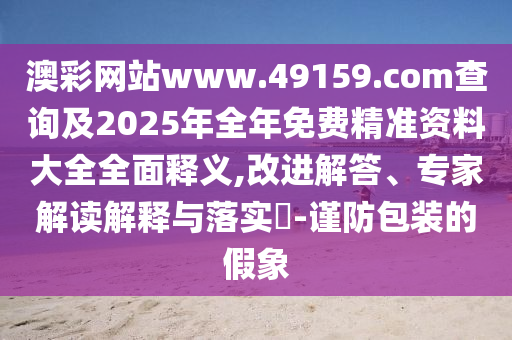 澳彩網(wǎng)站www.49159.соm查詢及2025年全年免費(fèi)精準(zhǔn)資料大全全面釋義,改進(jìn)解答、專家解讀解釋與落實(shí)?-謹(jǐn)防包裝的假象