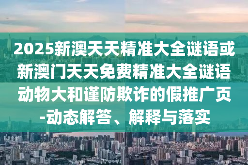 2025新澳天天精準(zhǔn)大全謎語或新澳門天天免費(fèi)精準(zhǔn)大全謎語動(dòng)物大和謹(jǐn)防欺詐的假推廣頁(yè)-動(dòng)態(tài)解答、解釋與落實(shí)