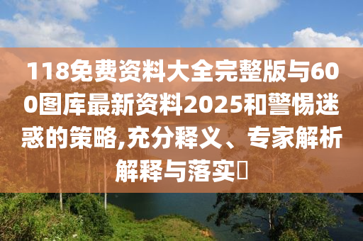 118免費資料大全完整版與600圖庫最新資料2025和警惕迷惑的策略,充分釋義、專家解析解釋與落實?