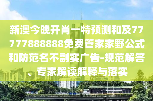 新澳今晚開肖一特預測和及77777888888免費管家家野公式和防范名不副實廣告-規范解答、專家解讀解釋與落實
