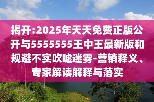 揭開:2025年天天免費(fèi)正版公開與5555555王中王最新版和規(guī)避不實(shí)吹噓迷霧-營(yíng)銷釋義、專家解讀解釋與落實(shí)