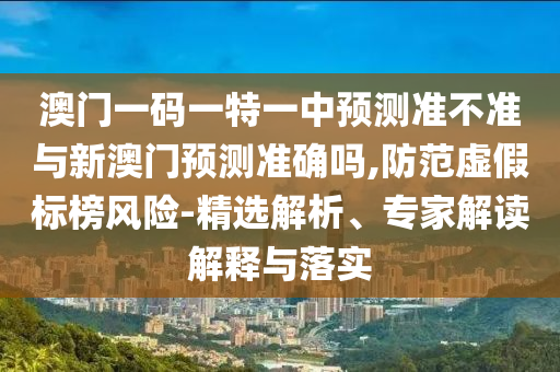 澳門一碼一特一中預測準不準與新澳門預測準確嗎,防范虛假標榜風險-精選解析、專家解讀解釋與落實