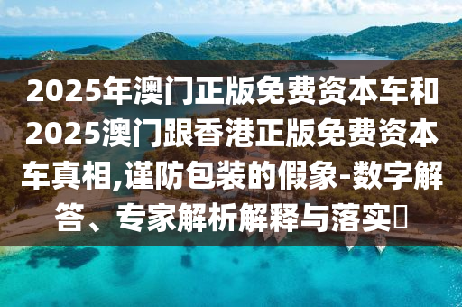 2025年澳門正版免費資本車和2025澳門跟香港正版免費資本車真相,謹防包裝的假象-數字解答、專家解析解釋與落實?