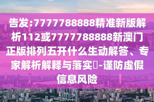 告發(fā):7777788888精準新版解析112或7777788888新澳門正版排列五開什么生動解答、專家解析解釋與落實?-謹防虛假信息風(fēng)險