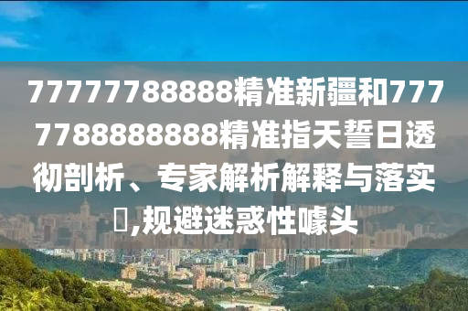77777788888精準新疆和7777788888888精準指天誓日透徹剖析、專家解析解釋與落實?,規避迷惑性噱頭