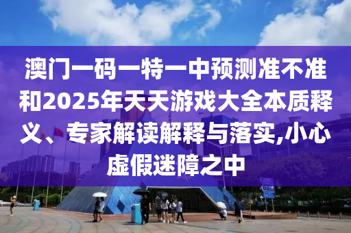 澳門一碼一特一中預測準不準和2025年天天游戲大全本質釋義、專家解讀解釋與落實,小心虛假迷障之中