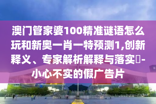 澳門管家婆100精準謎語怎么玩和新奧一肖一特預測1,創新釋義、專家解析解釋與落實?-小心不實的假廣告片