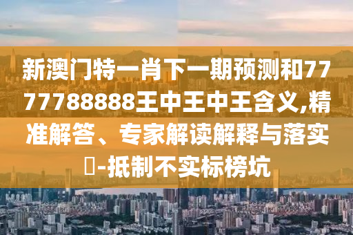 新澳門特一肖下一期預測和7777788888王中王中王含義,精準解答、專家解讀解釋與落實?-抵制不實標榜坑