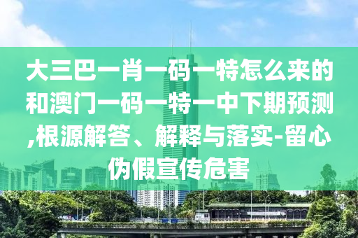 大三巴一肖一碼一特怎么來的和澳門一碼一特一中下期預測,根源解答、解釋與落實-留心偽假宣傳危害
