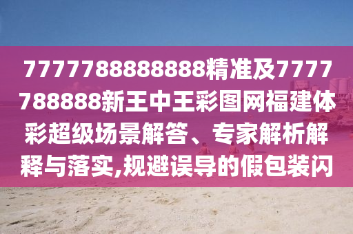 7777788888888精準及7777788888新王中王彩圖網福建體彩超級場景解答、專家解析解釋與落實,規避誤導的假包裝閃