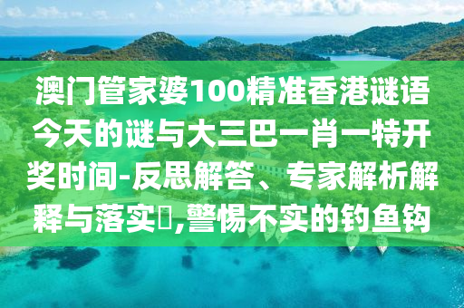 澳門(mén)管家婆100精準(zhǔn)香港謎語(yǔ)今天的謎與大三巴一肖一特開(kāi)獎(jiǎng)時(shí)間-反思解答、專(zhuān)家解析解釋與落實(shí)?,警惕不實(shí)的釣魚(yú)鉤