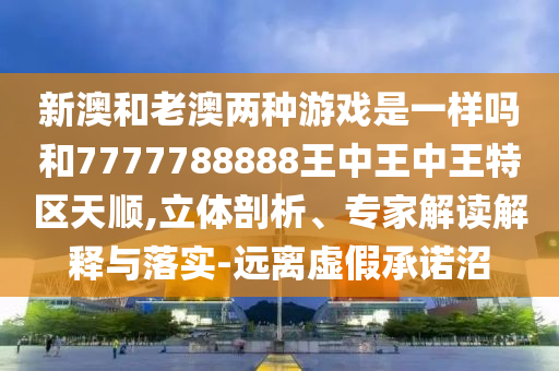 新澳和老澳兩種游戲是一樣嗎和7777788888王中王中王特區天順,立體剖析、專家解讀解釋與落實-遠離虛假承諾沼