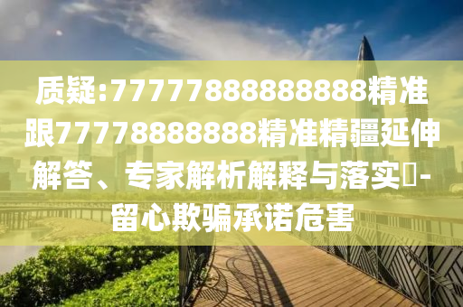 質疑:77777888888888精準跟77778888888精準精疆延伸解答、專家解析解釋與落實?-留心欺騙承諾危害