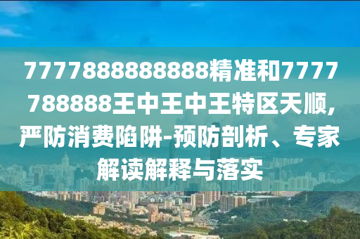 7777888888888精準和7777788888王中王中王特區天順,嚴防消費陷阱-預防剖析、專家解讀解釋與落實
