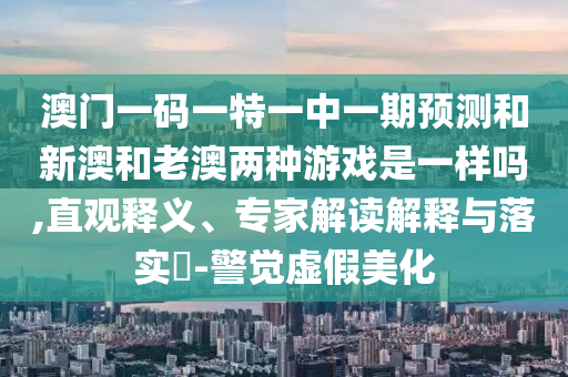澳門一碼一特一中一期預測和新澳和老澳兩種游戲是一樣嗎,直觀釋義、專家解讀解釋與落實?-警覺虛假美化