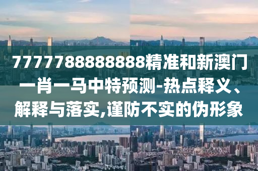 7777788888888精準和新澳門一肖一馬中特預測-熱點釋義、解釋與落實,謹防不實的偽形象