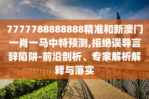 7777788888888精準(zhǔn)和新澳門一肖一馬中特預(yù)測,拒絕誤導(dǎo)言辭陷阱-前沿剖析、專家解析解釋與落實