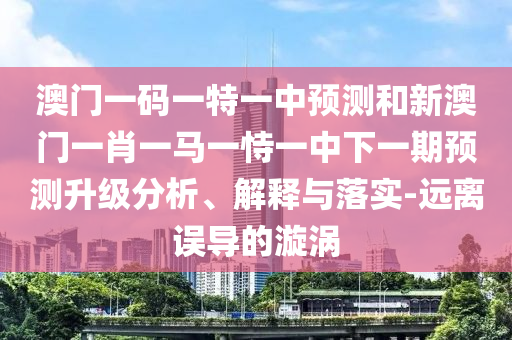 澳門一碼一特一中預測和新澳門一肖一馬一恃一中下一期預測升級分析、解釋與落實-遠離誤導的漩渦