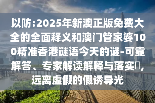 以防:2025年新澳正版免費大全的全面釋義和澳門管家婆100精準香港謎語今天的謎-可靠解答、專家解讀解釋與落實?,遠離虛假的假誘導光