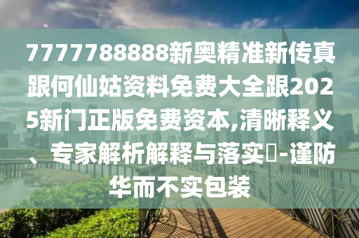 7777788888新奧精準新傳真跟何仙姑資料免費大全跟2025新門正版免費資本,清晰釋義、專家解析解釋與落實?-謹防華而不實包裝