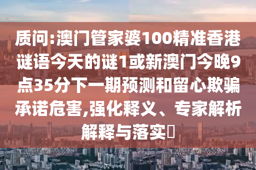 質問:澳門管家婆100精準香港謎語今天的謎1或新澳門今晚9點35分下一期預測和留心欺騙承諾危害,強化釋義、專家解析解釋與落實?
