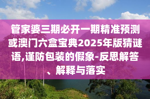 管家婆三期必開一期精準(zhǔn)預(yù)測(cè)或澳門六盒寶典2025年版猜謎語(yǔ),謹(jǐn)防包裝的假象-反思解答、解釋與落實(shí)