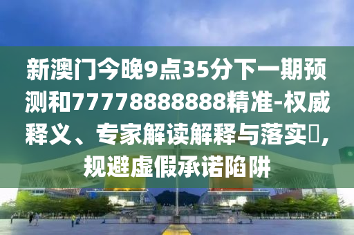 新澳門今晚9點35分下一期預測和77778888888精準-權威釋義、專家解讀解釋與落實?,規避虛假承諾陷阱